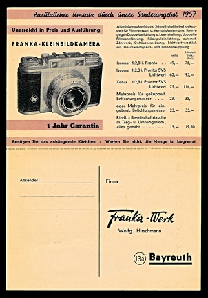 Item no. P3100c (postcard)
Type: cover
Country: Germany
Date of use: 2 August 1957
Business stationery (folded postcard, unfolded inside of, with card for reply) used by the company FRANKA-WERK in Bayreuth (Germany), manufacturer of cameras. The company was founded in 1910 by the couple Franz and Leoni Vyskocil, initially in Stuttgart (Germany), and soon after was based, with changed name, in Bayreuth. Production program included plate- and rollfilm cameras and, from 1954, also 35 mm cameras (e.g. Franka-matic, Frankarette). The company ceased operation in 1966.
Item no. P3100c (postcard).jpg